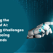 Unleashing The Potential Of Ai Navigating Challenges And Embracing Future Trends